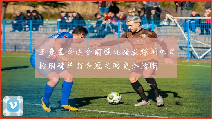 王曼昱全运会前强化接发球训练目标明确单打争冠之路更加清晰