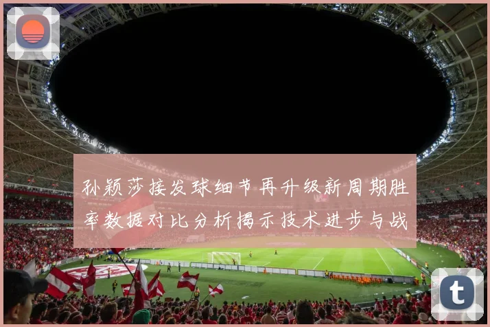 孙颖莎接发球细节再升级新周期胜率数据对比分析揭示技术进步与战术变化