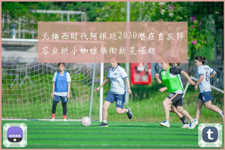 无梅西时代阿根廷2030潜在首发阵容分析小蜘蛛领衔新星崛起