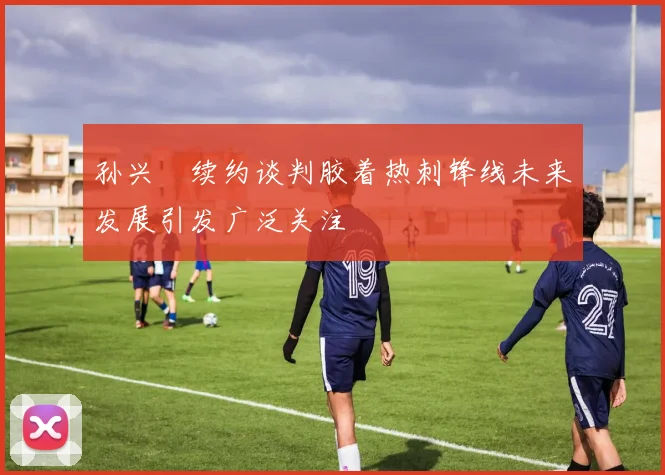 孙兴慜续约谈判胶着热刺锋线未来发展引发广泛关注