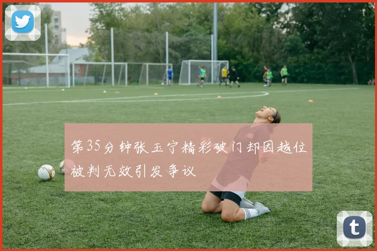 第35分钟张玉宁精彩破门却因越位被判无效引发争议