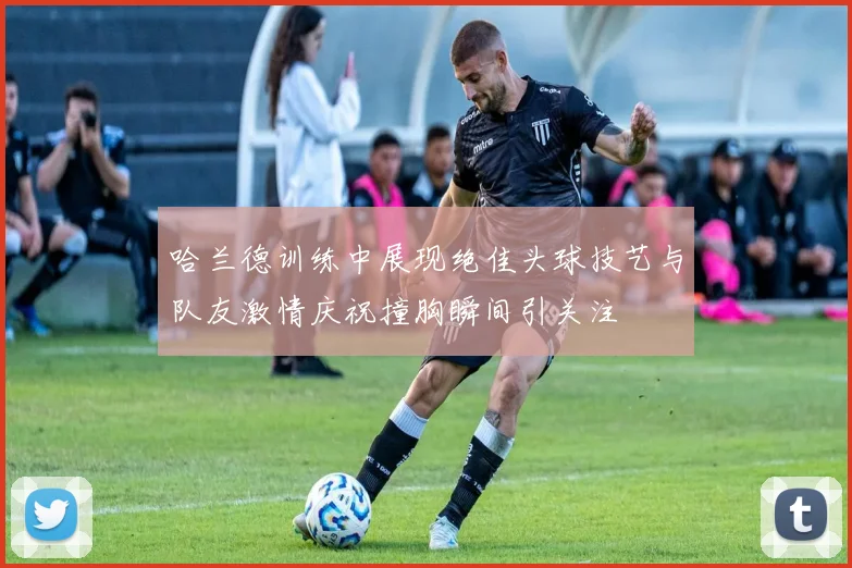 哈兰德训练中展现绝佳头球技艺与队友激情庆祝撞胸瞬间引关注