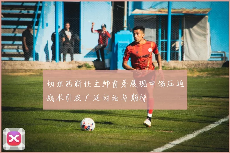 切尔西新任主帅首秀展现中场压迫战术引发广泛讨论与期待