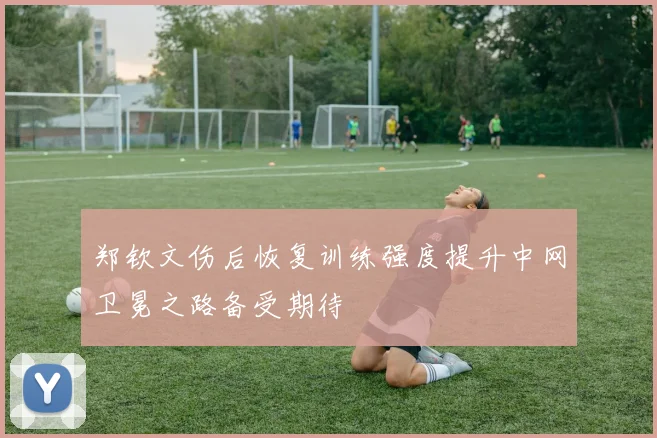 郑钦文伤后恢复训练强度提升中网卫冕之路备受期待